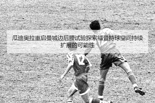 瓜迪奥拉重启曼城边后腰试验探索福登持球空间持续扩展的可能性