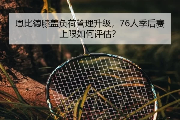 恩比德膝盖负荷管理升级，76人季后赛上限如何评估？